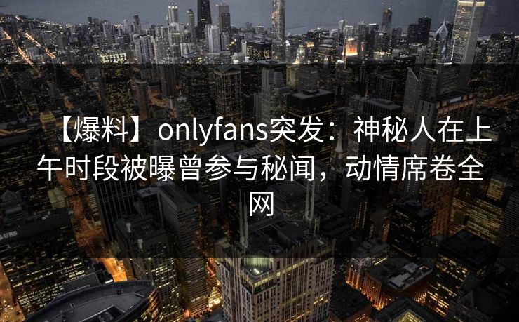 【爆料】onlyfans突发:神秘人在上午时段被曝曾参与秘闻,动情席卷全网 【爆料】onlyfans突发:神秘人在上午时段被曝曾参与秘闻,动情席卷全网