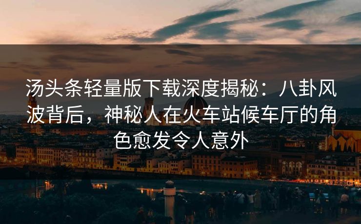 汤头条轻量版下载深度揭秘:八卦风波背后,神秘人在火车站候车厅的角色愈发令人意外 汤头条轻量版下载深度揭秘:八卦风波背后,神秘人在火车站候车厅的角色愈发令人意外