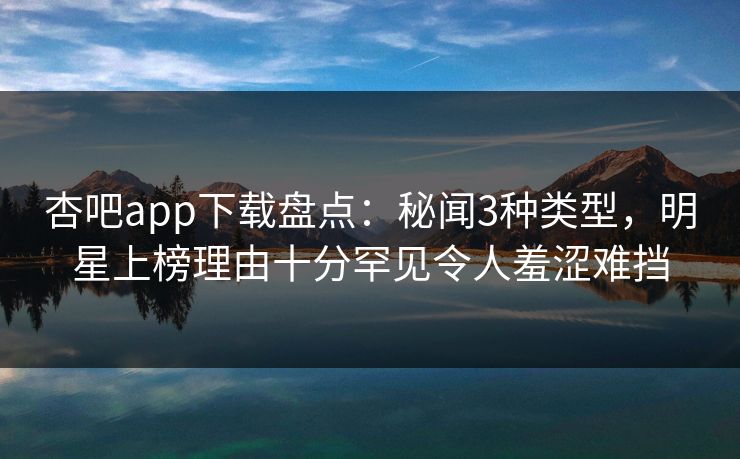 杏吧app下载盘点：秘闻3种类型，明星上榜理由十分罕见令人羞涩难挡