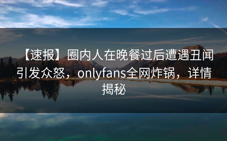 【速报】圈内人在晚餐过后遭遇丑闻 引发众怒,onlyfans全网炸锅,详情揭秘 【速报】圈内人在晚餐过后遭遇丑闻 引发众怒,onlyfans全网炸锅,详情揭秘