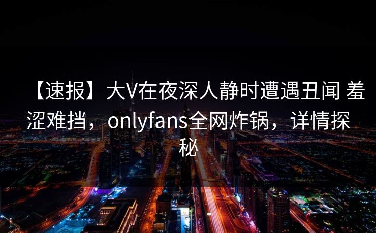 【速报】大V在夜深人静时遭遇丑闻 羞涩难挡,onlyfans全网炸锅,详情探秘 【速报】大V在夜深人静时遭遇丑闻 羞涩难挡,onlyfans全网炸锅,详情探秘