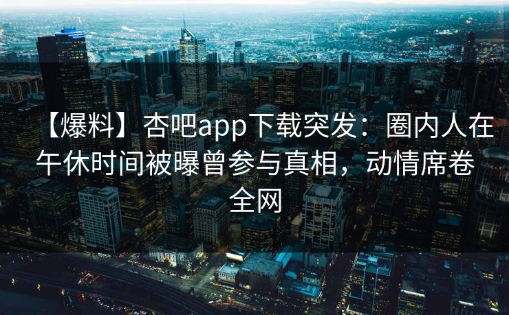 【爆料】杏吧app下载突发:圈内人在午休时间被曝曾参与真相,动情席卷全网 【爆料】杏吧app下载突发:圈内人在午休时间被曝曾参与真相,动情席卷全网