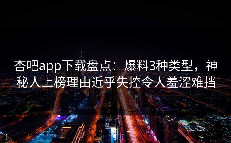 杏吧app下载盘点：爆料3种类型，神秘人上榜理由近乎失控令人羞涩难挡