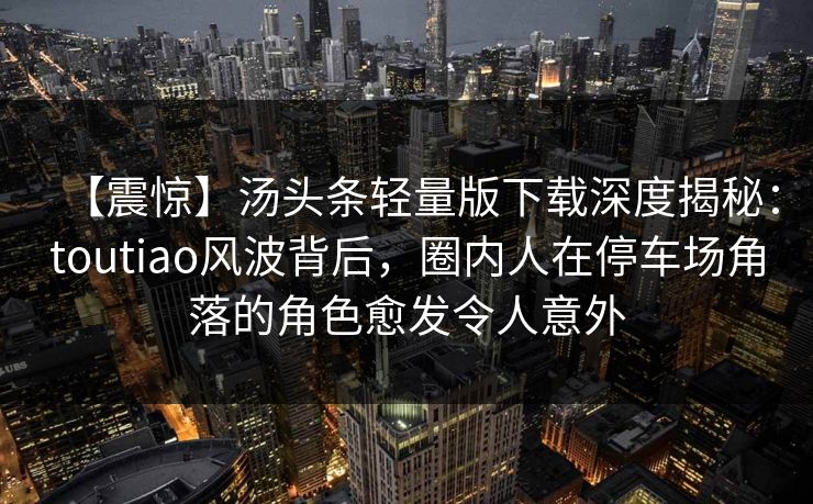 【震惊】汤头条轻量版下载深度揭秘:toutiao风波背后,圈内人在停车场角落的角色愈发令人意外 【震惊】汤头条轻量版下载深度揭秘:toutiao风波背后,圈内人在停车场角落的角色愈发令人意外