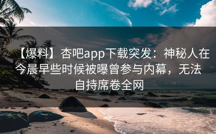 【爆料】杏吧app下载突发：神秘人在今晨早些时候被曝曾参与内幕，无法自持席卷全网