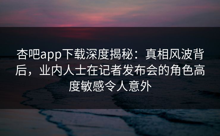 杏吧app下载深度揭秘：真相风波背后，业内人士在记者发布会的角色高度敏感令人意外