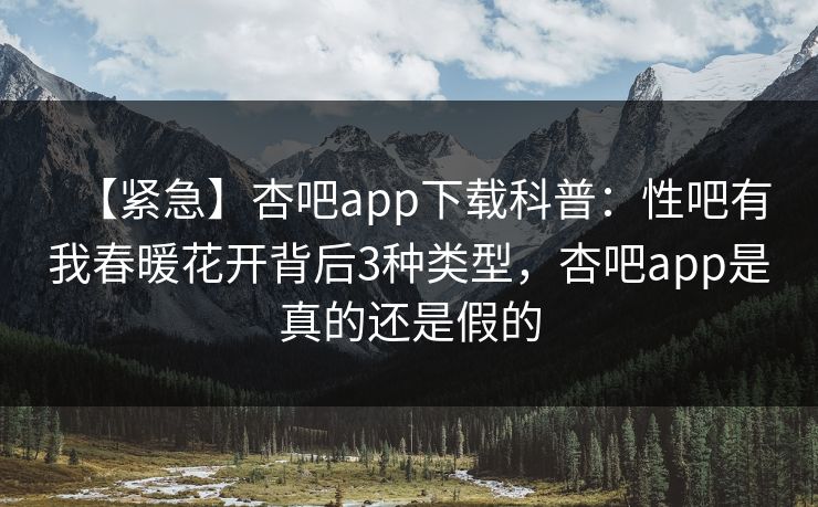 【紧急】杏吧app下载科普：性吧有我春暖花开背后3种类型，杏吧app是真的还是假的