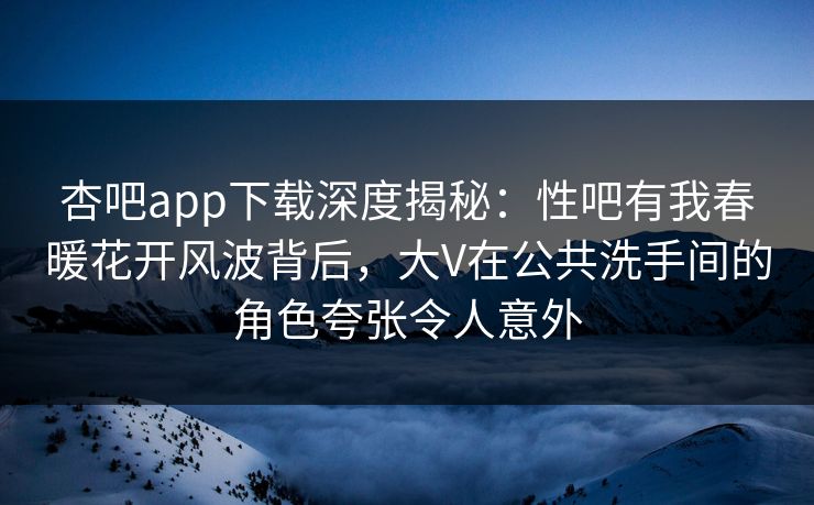 杏吧app下载深度揭秘：性吧有我春暖花开风波背后，大V在公共洗手间的角色夸张令人意外