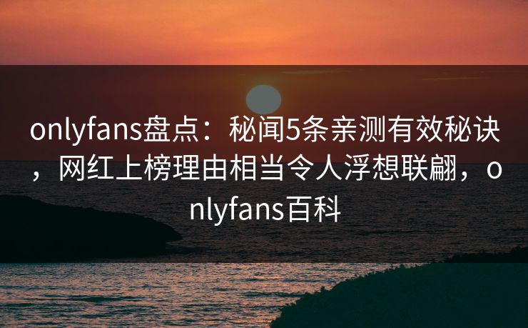 onlyfans盘点：秘闻5条亲测有效秘诀，网红上榜理由相当令人浮想联翩，onlyfans百科