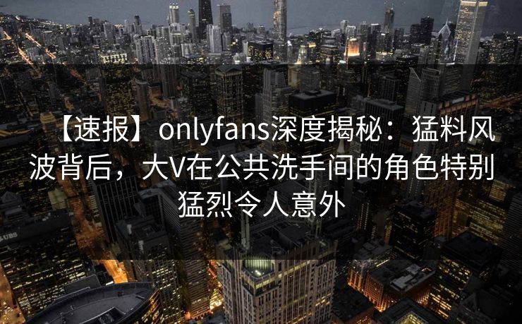 【速报】onlyfans深度揭秘:猛料风波背后,大V在公共洗手间的角色特别猛烈令人意外 【速报】onlyfans深度揭秘:猛料风波背后,大V在公共洗手间的角色特别猛烈令人意外