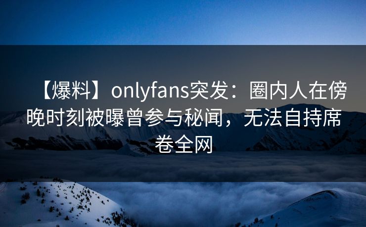 【爆料】onlyfans突发：圈内人在傍晚时刻被曝曾参与秘闻，无法自持席卷全网