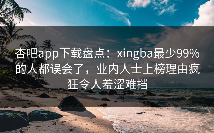 杏吧app下载盘点：xingba最少99%的人都误会了，业内人士上榜理由疯狂令人羞涩难挡