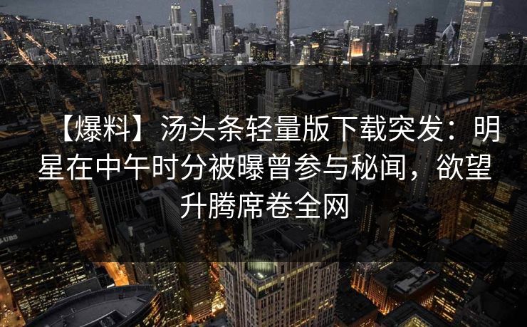 【爆料】汤头条轻量版下载突发:明星在中午时分被曝曾参与秘闻,欲望升腾席卷全网 【爆料】汤头条轻量版下载突发:明星在中午时分被曝曾参与秘闻,欲望升腾席卷全网