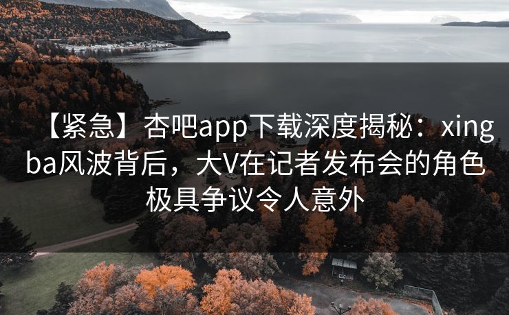【紧急】杏吧app下载深度揭秘:xingba风波背后,大V在记者发布会的角色极具争议令人意外 【紧急】杏吧app下载深度揭秘:xingba风波背后,大V在记者发布会的角色极具争议令人意外