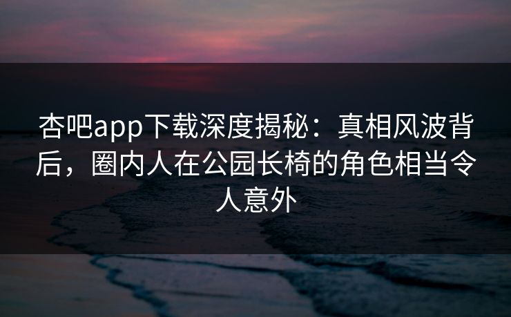 杏吧app下载深度揭秘:真相风波背后,圈内人在公园长椅的角色相当令人意外 杏吧app下载深度揭秘:真相风波背后,圈内人在公园长椅的角色相当令人意外