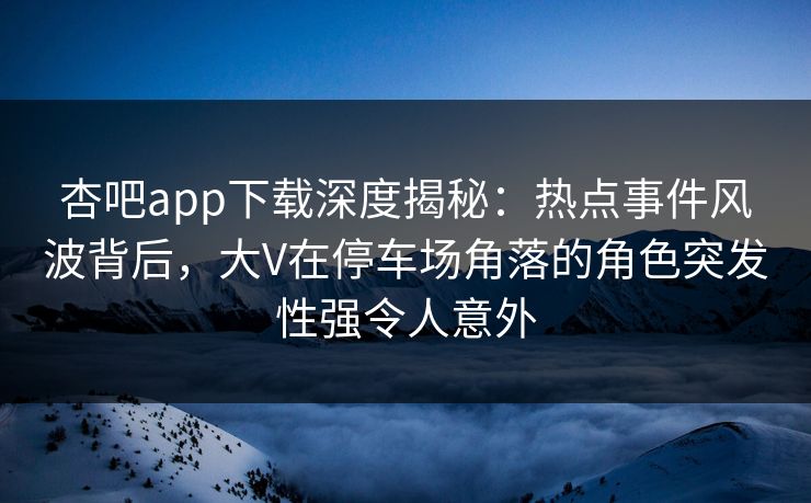 杏吧app下载深度揭秘:热点事件风波背后,大V在停车场角落的角色突发性强令人意外 杏吧app下载深度揭秘:热点事件风波背后,大V在停车场角落的角色突发性强令人意外