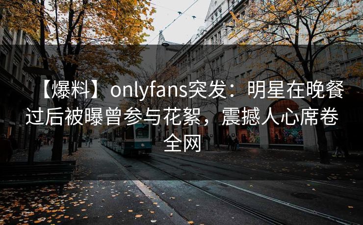 【爆料】onlyfans突发:明星在晚餐过后被曝曾参与花絮,震撼人心席卷全网 【爆料】onlyfans突发:明星在晚餐过后被曝曾参与花絮,震撼人心席卷全网
