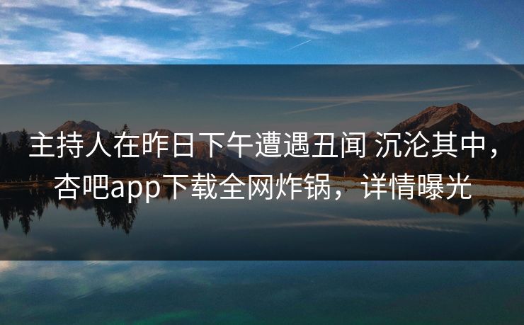 主持人在昨日下午遭遇丑闻 沉沦其中,杏吧app下载全网炸锅,详情曝光 主持人在昨日下午遭遇丑闻 沉沦其中,杏吧app下载全网炸锅,详情曝光
