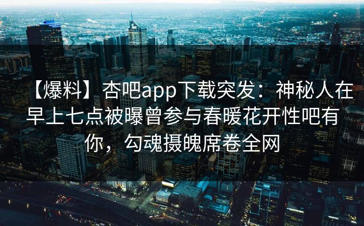【爆料】杏吧app下载突发：神秘人在早上七点被曝曾参与春暖花开性吧有你，勾魂摄魄席卷全网
