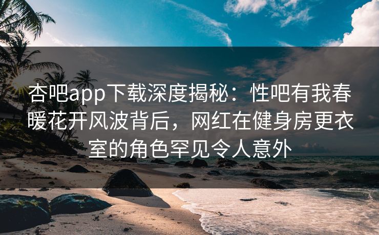 杏吧app下载深度揭秘：性吧有我春暖花开风波背后，网红在健身房更衣室的角色罕见令人意外