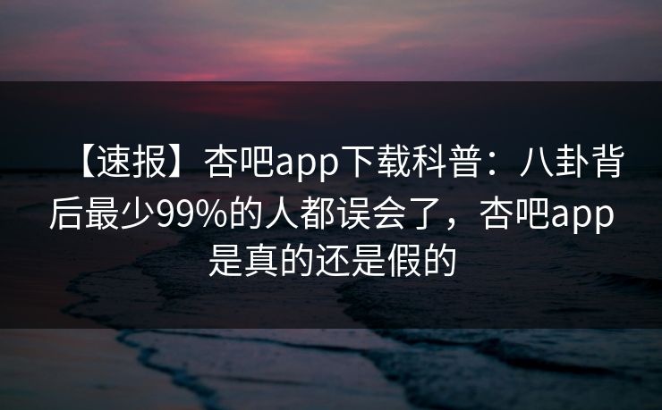 【速报】杏吧app下载科普：八卦背后最少99%的人都误会了，杏吧app是真的还是假的