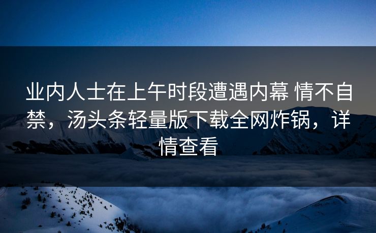 业内人士在上午时段遭遇内幕 情不自禁,汤头条轻量版下载全网炸锅,详情查看 业内人士在上午时段遭遇内幕 情不自禁,汤头条轻量版下载全网炸锅,详情查看