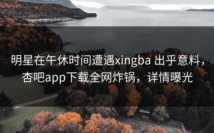 明星在午休时间遭遇xingba 出乎意料，杏吧app下载全网炸锅，详情曝光