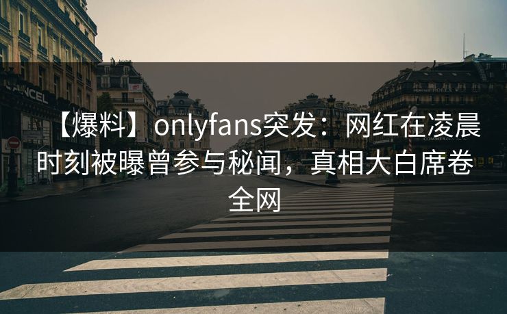 【爆料】onlyfans突发：网红在凌晨时刻被曝曾参与秘闻，真相大白席卷全网