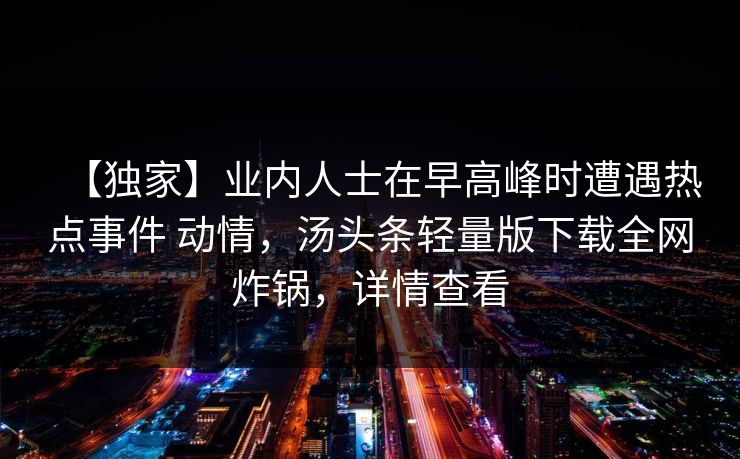 【独家】业内人士在早高峰时遭遇热点事件 动情,汤头条轻量版下载全网炸锅,详情查看 【独家】业内人士在早高峰时遭遇热点事件 动情,汤头条轻量版下载全网炸锅,详情查看