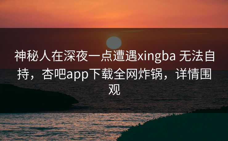 神秘人在深夜一点遭遇xingba 无法自持，杏吧app下载全网炸锅，详情围观