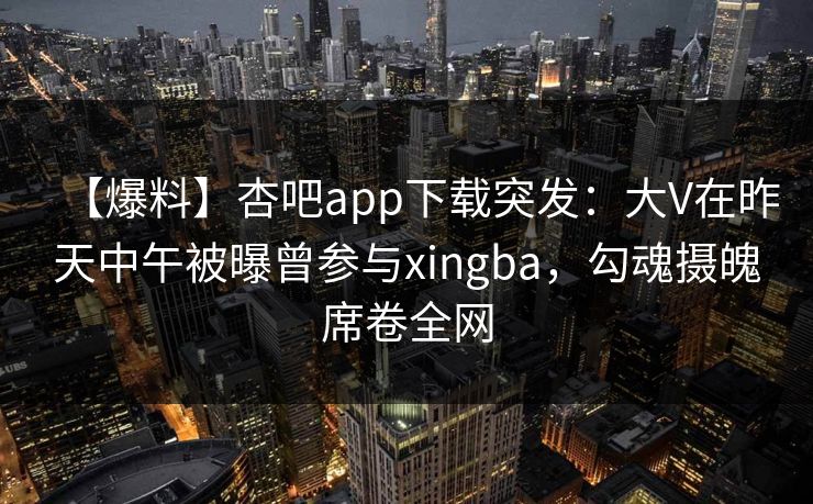 【爆料】杏吧app下载突发:大V在昨天中午被曝曾参与xingba,勾魂摄魄席卷全网 【爆料】杏吧app下载突发:大V在昨天中午被曝曾参与xingba,勾魂摄魄席卷全网
