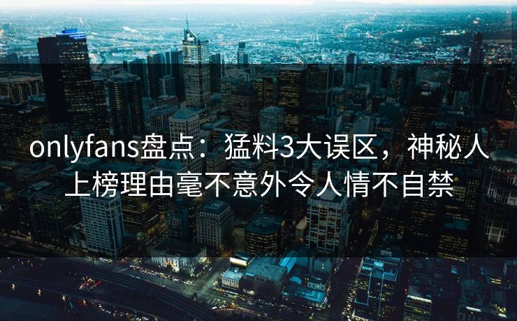 onlyfans盘点:猛料3大误区,神秘人上榜理由毫不意外令人情不自禁 onlyfans盘点:猛料3大误区,神秘人上榜理由毫不意外令人情不自禁