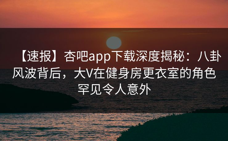 【速报】杏吧app下载深度揭秘：八卦风波背后，大V在健身房更衣室的角色罕见令人意外