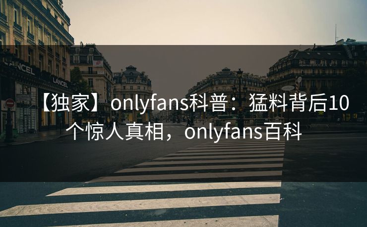 【独家】onlyfans科普:猛料背后10个惊人真相,onlyfans百科 【独家】onlyfans科普:猛料背后10个惊人真相,onlyfans百科