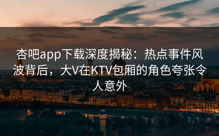 杏吧app下载深度揭秘：热点事件风波背后，大V在KTV包厢的角色夸张令人意外