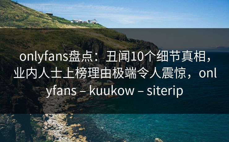 onlyfans盘点：丑闻10个细节真相，业内人士上榜理由极端令人震惊，onlyfans – kuukow – siterip