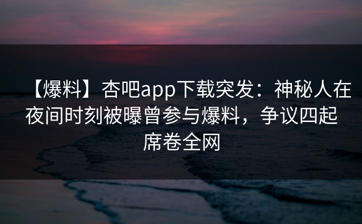 【爆料】杏吧app下载突发：神秘人在夜间时刻被曝曾参与爆料，争议四起席卷全网