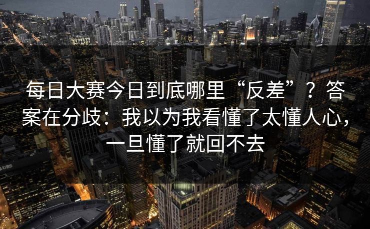 每日大赛今日到底哪里“反差”？答案在分歧：我以为我看懂了太懂人心，一旦懂了就回不去